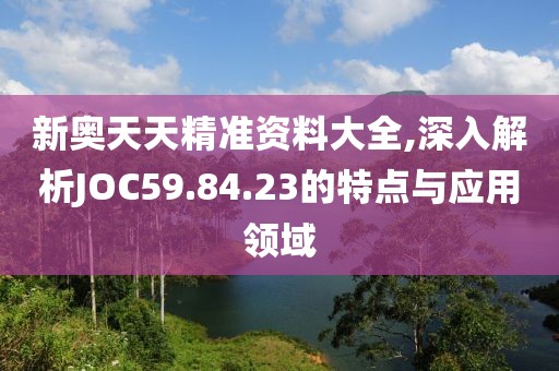 新奥天天精准资料大全,深入解析JOC59.84.23的特点与应用领域