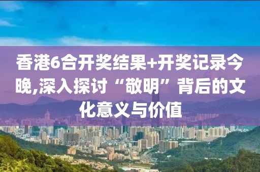 香港6合开奖结果+开奖记录今晚,深入探讨“敬明”背后的文化意义与价值