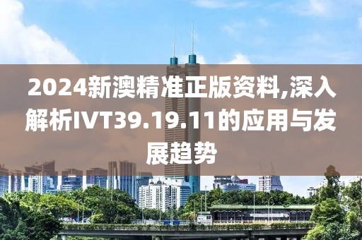 2024新澳精准正版资料,深入解析IVT39.19.11的应用与发展趋势