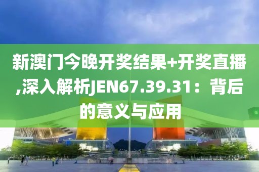 新澳门今晚开奖结果+开奖直播,深入解析JEN67.39.31：背后的意义与应用