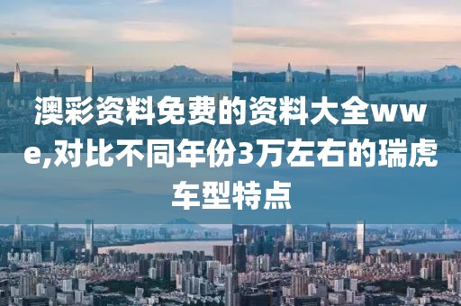 澳彩资料免费的资料大全wwe,对比不同年份3万左右的瑞虎车型特点