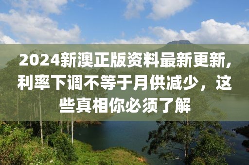 2024新澳正版资料最新更新,利率下调不等于月供减少，这些真相你必须了解