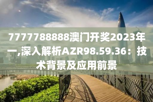 7777788888澳门开奖2023年一,深入解析AZR98.59.36：技术背景及应用前景