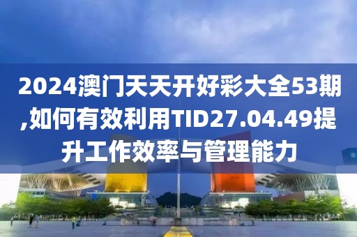 2024澳门天天开好彩大全53期,如何有效利用TID27.04.49提升工作效率与管理能力