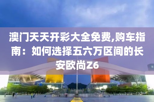 澳门天天开彩大全免费,购车指南：如何选择五六万区间的长安欧尚Z6