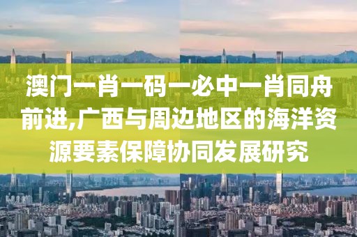 澳门一肖一码一必中一肖同舟前进,广西与周边地区的海洋资源要素保障协同发展研究