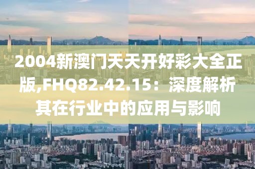 2004新澳门天天开好彩大全正版,FHQ82.42.15：深度解析其在行业中的应用与影响