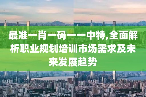 最准一肖一码一一中特,全面解析职业规划培训市场需求及未来发展趋势