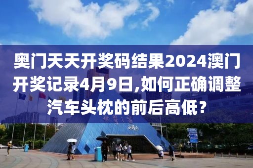 奥门天天开奖码结果2024澳门开奖记录4月9日,如何正确调整汽车头枕的前后高低？
