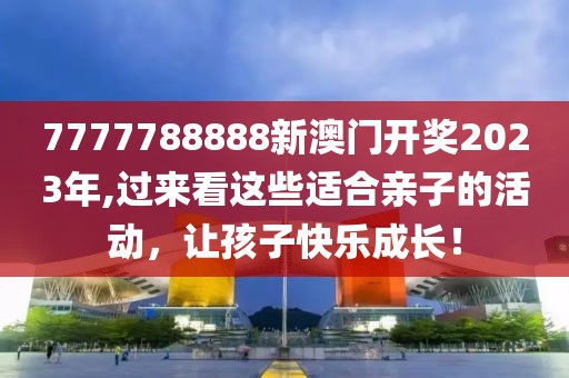 7777788888新澳门开奖2023年,过来看这些适合亲子的活动，让孩子快乐成长！