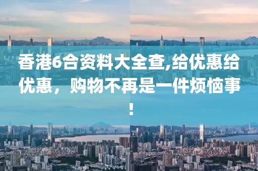 香港6合资料大全查,给优惠给优惠，购物不再是一件烦恼事！