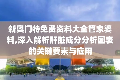新奥门特免费资料大全管家婆料,深入解析肝脏成分分析图表的关键要素与应用