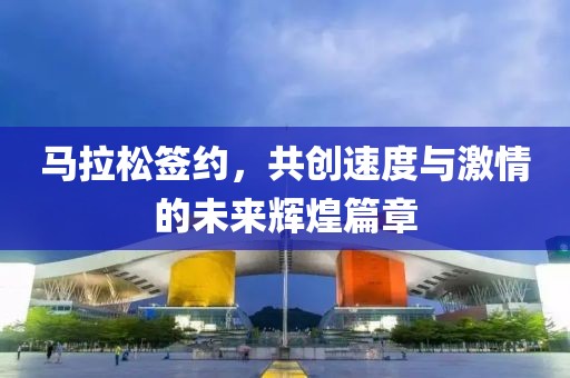马拉松签约，共创速度与激情的未来辉煌篇章