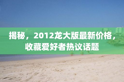 揭秘，2012龙大版最新价格，收藏爱好者热议话题