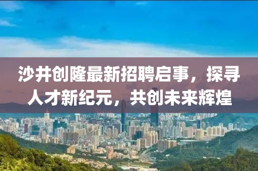 沙井创隆最新招聘启事，探寻人才新纪元，共创未来辉煌