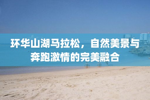 环华山湖马拉松，自然美景与奔跑激情的完美融合