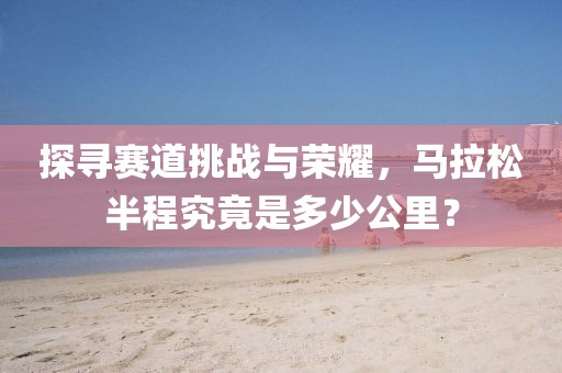 探寻赛道挑战与荣耀，马拉松半程究竟是多少公里？