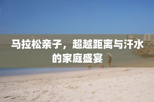 马拉松亲子，超越距离与汗水的家庭盛宴