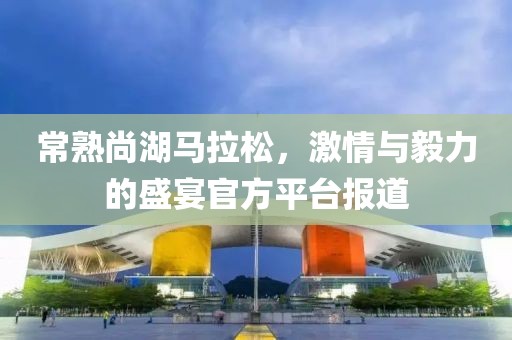 常熟尚湖马拉松，激情与毅力的盛宴官方平台报道