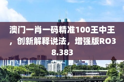 澳门一肖一码精准100王中王，创新解释说法，增强版RO38.383