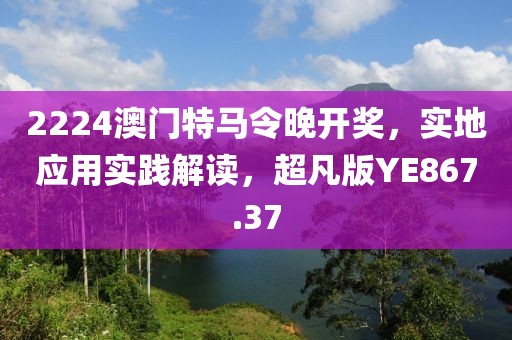 2224澳门特马令晚开奖，实地应用实践解读，超凡版YE867.37