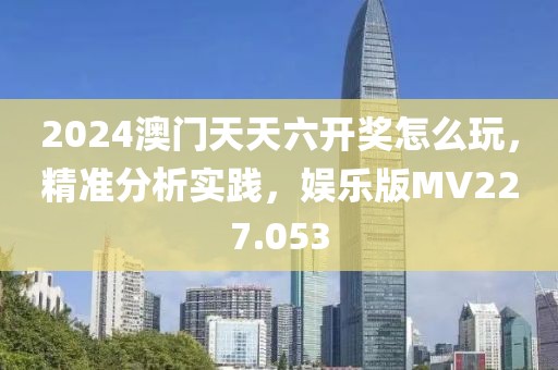2024澳门天天六开奖怎么玩，精准分析实践，娱乐版MV227.053