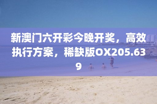 新澳门六开彩今晚开奖，高效执行方案，稀缺版OX205.639