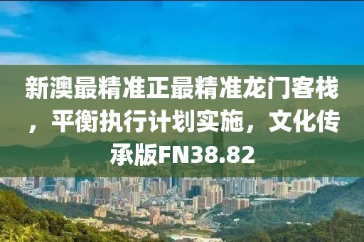 新澳最精准正最精准龙门客栈，平衡执行计划实施，文化传承版FN38.82