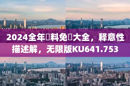 2024全年資料免費大全，释意性描述解，无限版KU641.753