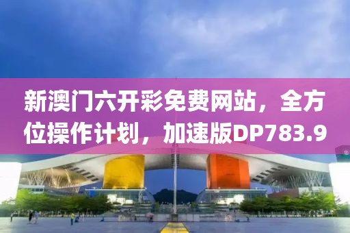 新澳门六开彩免费网站，全方位操作计划，加速版DP783.9