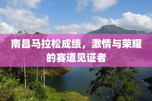 南昌马拉松成绩，激情与荣耀的赛道见证者