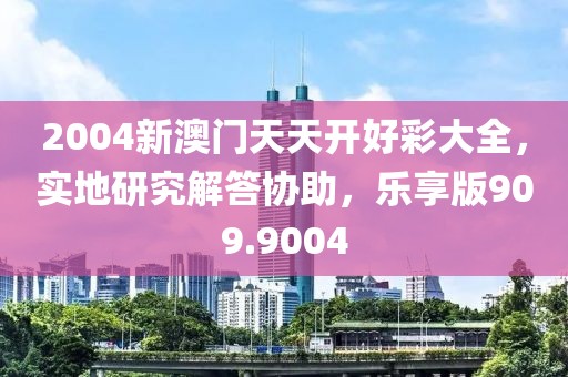 2004新澳门天天开好彩大全，实地研究解答协助，乐享版909.9004
