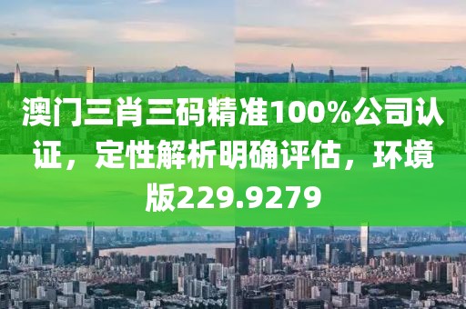 澳门三肖三码精准100%公司认证，定性解析明确评估，环境版229.9279
