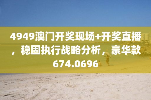 4949澳门开奖现场+开奖直播，稳固执行战略分析，豪华款674.0696