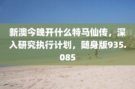新澳今晚开什么特马仙传，深入研究执行计划，随身版935.085