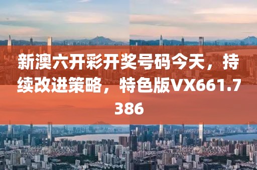 新澳六开彩开奖号码今天，持续改进策略，特色版VX661.7386