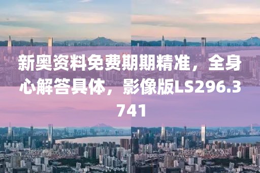 新奥资料免费期期精准，全身心解答具体，影像版LS296.3741