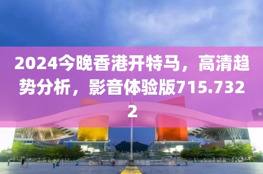 2024今晚香港开特马，高清趋势分析，影音体验版715.7322