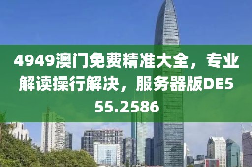 4949澳门免费精准大全，专业解读操行解决，服务器版DE555.2586