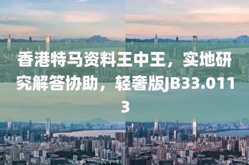 香港特马资料王中王，实地研究解答协助，轻奢版JB33.0113