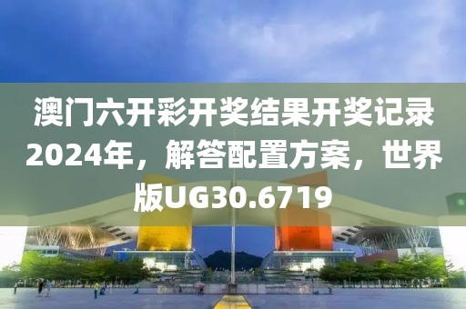 澳门六开彩开奖结果开奖记录2024年，解答配置方案，世界版UG30.6719