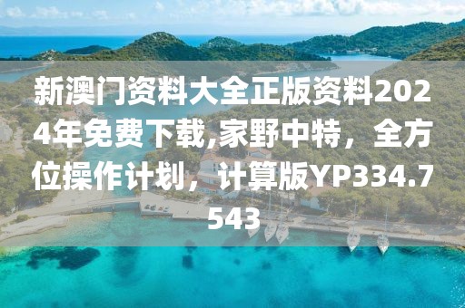 新澳门资料大全正版资料2024年免费下载,家野中特，全方位操作计划，计算版YP334.7543