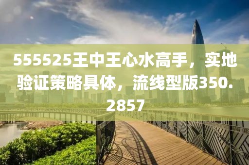 555525王中王心水高手，实地验证策略具体，流线型版350.2857