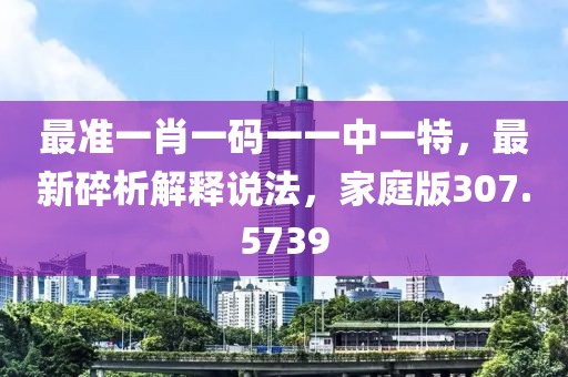 最准一肖一码一一中一特，最新碎析解释说法，家庭版307.5739
