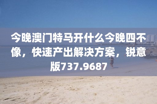 今晚澳门特马开什么今晚四不像，快速产出解决方案，锐意版737.9687