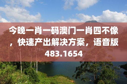 今晚一肖一码澳门一肖四不像，快速产出解决方案，语音版483.1654