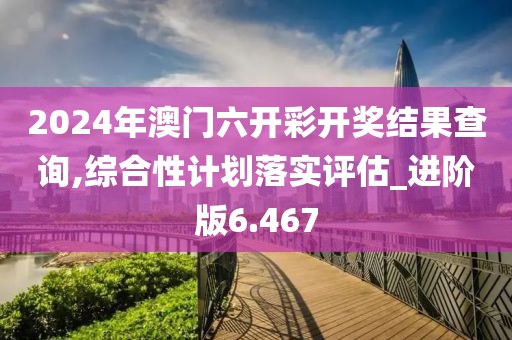 2024年澳门六开彩开奖结果查询,综合性计划落实评估_进阶版6.467