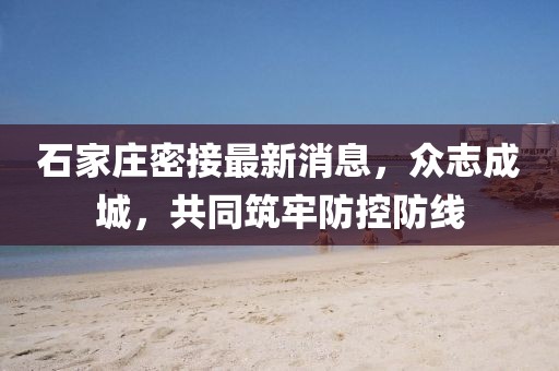 石家庄密接最新消息，众志成城，共同筑牢防控防线