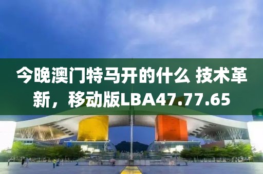 今晚澳门特马开的什么 技术革新，移动版LBA47.77.65