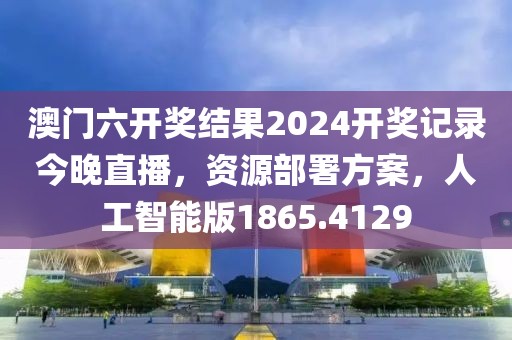 澳门六开奖结果2024开奖记录今晚直播，资源部署方案，人工智能版1865.4129